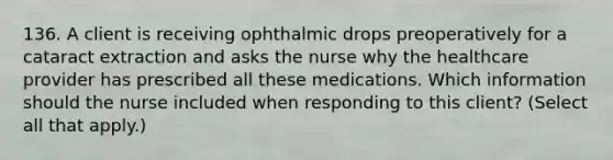 136. A client is receiving ophthalmic drops preoperatively for a cataract extraction and asks the nurse why the healthcare provider has prescribed all these medications. Which information should the nurse included when responding to this client? (Select all that apply.)