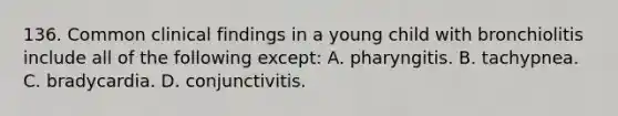 136. Common clinical findings in a young child with bronchiolitis include all of the following except: A. pharyngitis. B. tachypnea. C. bradycardia. D. conjunctivitis.