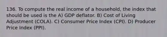 136. To compute the real income of a household, the index that should be used is the A) GDP deflator. B) Cost of Living Adjustment (COLA). C) Consumer Price Index (CPI). D) Producer Price Index (PPI).