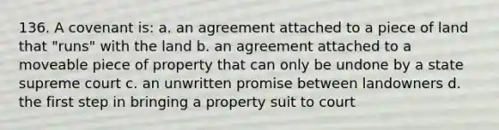 136. A covenant is: a. an agreement attached to a piece of land that "runs" with the land b. an agreement attached to a moveable piece of property that can only be undone by a state supreme court c. an unwritten promise between landowners d. the first step in bringing a property suit to court