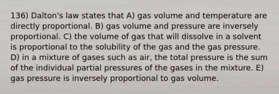 136) Dalton's law states that A) gas volume and temperature are directly proportional. B) gas volume and pressure are inversely proportional. C) the volume of gas that will dissolve in a solvent is proportional to the solubility of the gas and the gas pressure. D) in a mixture of gases such as air, the total pressure is the sum of the individual partial pressures of the gases in the mixture. E) gas pressure is inversely proportional to gas volume.