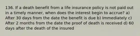 136. If a death benefit from a life insurance policy is not paid out in a timely manner, when does the interest begin to accrue? a) After 30 days from the date the benefit is due b) Immediately c) After 2 months from the date the proof of death is received d) 60 days after the death of the insured