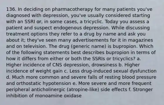 136. In deciding on pharmacotherapy for many patients you've diagnosed with depression, you've usually considered starting with an SSRI or, in some cases, a tricyclic. Today you assess a patient and suspect endogenous depression. While discussing treatment options they refer to a drug by name and ask you about it; they've seen many advertisements for it in magazines and on television. The drug (generic name) is bupropion. Which of the following statements best describes bupropion in terms of how it differs from either or both the SSRIs or tricyclics? a. Higher incidence of CNS depression, drowsiness b. Higher incidence of weight gain c. Less drug-induced sexual dysfunction d. Much more common and severe falls of resting blood pressure and orthostatic hypotension e. More severe and more frequent peripheral anticholinergic (atropine-like) side effects f. Stronger inhibition of monoamine oxidase