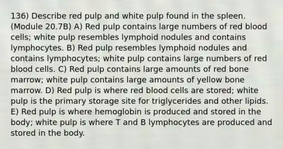 136) Describe red pulp and white pulp found in the spleen. (Module 20.7B) A) Red pulp contains large numbers of red blood cells; white pulp resembles lymphoid nodules and contains lymphocytes. B) Red pulp resembles lymphoid nodules and contains lymphocytes; white pulp contains large numbers of red blood cells. C) Red pulp contains large amounts of red bone marrow; white pulp contains large amounts of yellow bone marrow. D) Red pulp is where red blood cells are stored; white pulp is the primary storage site for triglycerides and other lipids. E) Red pulp is where hemoglobin is produced and stored in the body; white pulp is where T and B lymphocytes are produced and stored in the body.