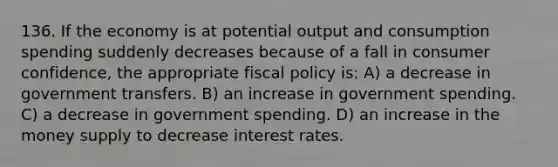 136. If the economy is at potential output and consumption spending suddenly decreases because of a fall in consumer confidence, the appropriate fiscal policy is: A) a decrease in government transfers. B) an increase in government spending. C) a decrease in government spending. D) an increase in the money supply to decrease interest rates.