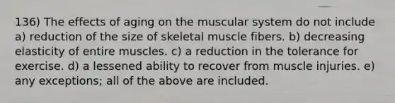 136) The effects of aging on the muscular system do not include a) reduction of the size of skeletal muscle fibers. b) decreasing elasticity of entire muscles. c) a reduction in the tolerance for exercise. d) a lessened ability to recover from muscle injuries. e) any exceptions; all of the above are included.