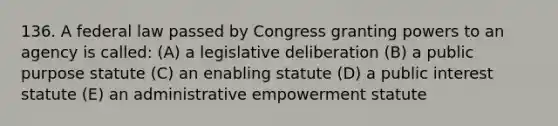 136. A federal law passed by Congress granting powers to an agency is called: (A) a legislative deliberation (B) a public purpose statute (C) an enabling statute (D) a public interest statute (E) an administrative empowerment statute