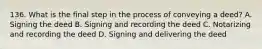 136. What is the final step in the process of conveying a deed? A. Signing the deed B. Signing and recording the deed C. Notarizing and recording the deed D. Signing and delivering the deed