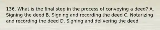 136. What is the final step in the process of conveying a deed? A. Signing the deed B. Signing and recording the deed C. Notarizing and recording the deed D. Signing and delivering the deed