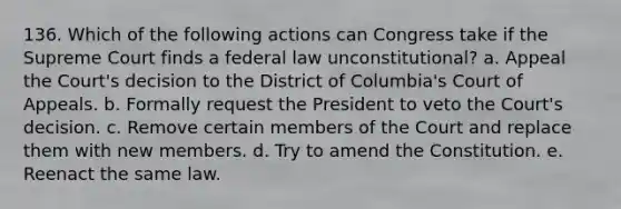 136. Which of the following actions can Congress take if the Supreme Court finds a federal law unconstitutional? a. Appeal the Court's decision to the District of Columbia's Court of Appeals. b. Formally request the President to veto the Court's decision. c. Remove certain members of the Court and replace them with new members. d. Try to amend the Constitution. e. Reenact the same law.