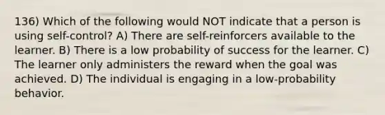 136) Which of the following would NOT indicate that a person is using self-control? A) There are self-reinforcers available to the learner. B) There is a low probability of success for the learner. C) The learner only administers the reward when the goal was achieved. D) The individual is engaging in a low-probability behavior.