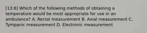 [13.6] Which of the following methods of obtaining a temperature would be most appropriate for use in an​ ambulance? A. Rectal measurement B. Axial measurement C. Tympanic measurement D. Electronic measurement