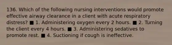 136. Which of the following nursing interventions would promote effective airway clearance in a client with acute respiratory distress? ■ 1. Administering oxygen every 2 hours. ■ 2. Turning the client every 4 hours. ■ 3. Administering sedatives to promote rest. ■ 4. Suctioning if cough is ineffective.