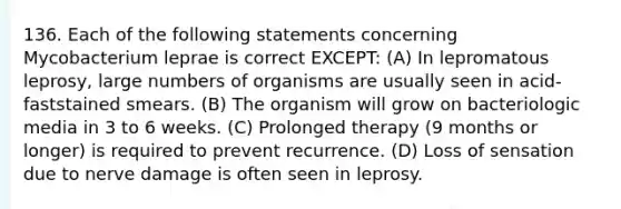 136. Each of the following statements concerning Mycobacterium leprae is correct EXCEPT: (A) In lepromatous leprosy, large numbers of organisms are usually seen in acid-faststained smears. (B) The organism will grow on bacteriologic media in 3 to 6 weeks. (C) Prolonged therapy (9 months or longer) is required to prevent recurrence. (D) Loss of sensation due to nerve damage is often seen in leprosy.