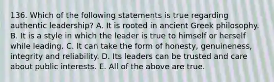 136. Which of the following statements is true regarding authentic leadership? A. It is rooted in ancient Greek philosophy. B. It is a style in which the leader is true to himself or herself while leading. C. It can take the form of honesty, genuineness, integrity and reliability. D. Its leaders can be trusted and care about public interests. E. All of the above are true.