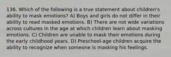 136. Which of the following is a true statement about children's ability to mask emotions? A) Boys and girls do not differ in their ability to read masked emotions. B) There are not wide variations across cultures in the age at which children learn about masking emotions. C) Children are unable to mask their emotions during the early childhood years. D) Preschool-age children acquire the ability to recognize when someone is masking his feelings.