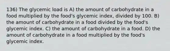 136) The glycemic load is A) the amount of carbohydrate in a food multiplied by the food's glycemic index, divided by 100. B) the amount of carbohydrate in a food divided by the food's glycemic index. C) the amount of carbohydrate in a food. D) the amount of carbohydrate in a food multiplied by the food's glycemic index.