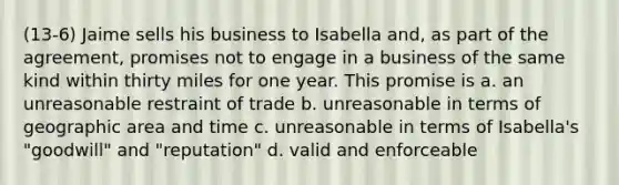 (13-6) Jaime sells his business to Isabella and, as part of the agreement, promises not to engage in a business of the same kind within thirty miles for one year. This promise is a. an unreasonable restraint of trade b. unreasonable in terms of geographic area and time c. unreasonable in terms of Isabella's "goodwill" and "reputation" d. valid and enforceable