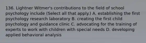 136. Lightner Witmer's contributions to the field of school psychology include (Select all that apply.) A. establishing the first psychology research laboratory B. creating the first child psychology and guidance clinic C. advocating for the training of experts to work with children with special needs D. developing applied behavioral analysis