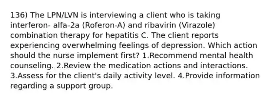 136) The LPN/LVN is interviewing a client who is taking interferon- alfa-2a (Roferon-A) and ribavirin (Virazole) combination therapy for hepatitis C. The client reports experiencing overwhelming feelings of depression. Which action should the nurse implement first? 1.Recommend mental health counseling. 2.Review the medication actions and interactions. 3.Assess for the client's daily activity level. 4.Provide information regarding a support group.