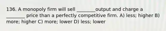 136. A monopoly firm will sell ________output and charge a ________ price than a perfectly competitive firm. A) less; higher B) more; higher C) more; lower D) less; lower