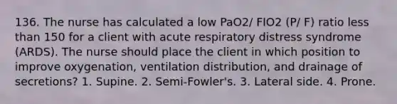 136. The nurse has calculated a low PaO2/ FIO2 (P/ F) ratio less than 150 for a client with acute respiratory distress syndrome (ARDS). The nurse should place the client in which position to improve oxygenation, ventilation distribution, and drainage of secretions? 1. Supine. 2. Semi-Fowler's. 3. Lateral side. 4. Prone.