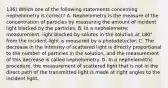 136) Which one of the following statements concerning nephelometry is correct? A. Nephelometry is the measure of the concentration of particles by measuring the amount of incident light blocked by the particles. B. In a nephelometric measurement, light blocked by solutes in the solution at 180° from the incident light is measured by a photodetector. C. The decrease in the intensity of scattered light is directly proportional to the number of particles in the solution, and the measurement of this decrease is called nephelometry. D. In a nephelometric procedure, the measurement of scattered light that is not in the direct path of the transmitted light is made at right angles to the incident light.