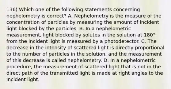 136) Which one of the following statements concerning nephelometry is correct? A. Nephelometry is the measure of the concentration of particles by measuring the amount of incident light blocked by the particles. B. In a nephelometric measurement, light blocked by solutes in the solution at 180° from the incident light is measured by a photodetector. C. The decrease in the intensity of scattered light is directly proportional to the number of particles in the solution, and the measurement of this decrease is called nephelometry. D. In a nephelometric procedure, the measurement of scattered light that is not in the direct path of the transmitted light is made at <a href='https://www.questionai.com/knowledge/kIh722csLJ-right-angle' class='anchor-knowledge'>right angle</a>s to the incident light.