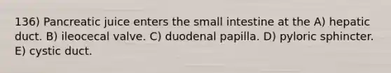 136) Pancreatic juice enters <a href='https://www.questionai.com/knowledge/kt623fh5xn-the-small-intestine' class='anchor-knowledge'>the small intestine</a> at the A) hepatic duct. B) ileocecal valve. C) duodenal papilla. D) pyloric sphincter. E) cystic duct.