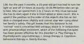 136. For the past 3 months, a 15-year-old girl has had to turn her light on and off 23 times at exactly 10:30 PM before she can go to bed. She can spend from 1 to 2 hours on this ritual because she has to start again if she is interrupted or loses count. She is upset if the position or the order of the objects she has on her desk is changed even slightly and cannot stop wor- rying about her family's safety. The girl knows that this behavior is not "normal" and is concerned and unhappy about it. In conjunction with pharmacologic treatment, which of the following therapies has been proven effective for this disorder? a. Play therapy b. Psychodynamic psychotherapy c. Group therapy d. Cognitive-behavioral therapy e. Family therapy