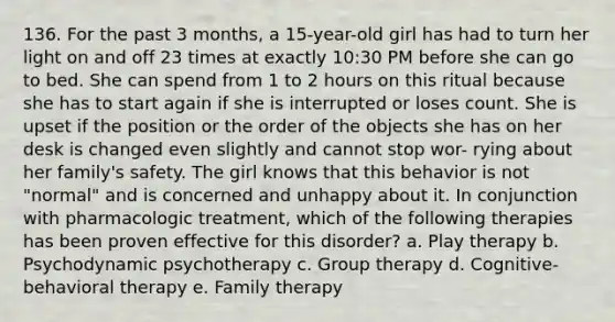 136. For the past 3 months, a 15-year-old girl has had to turn her light on and off 23 times at exactly 10:30 PM before she can go to bed. She can spend from 1 to 2 hours on this ritual because she has to start again if she is interrupted or loses count. She is upset if the position or the order of the objects she has on her desk is changed even slightly and cannot stop wor- rying about her family's safety. The girl knows that this behavior is not "normal" and is concerned and unhappy about it. In conjunction with pharmacologic treatment, which of the following therapies has been proven effective for this disorder? a. Play therapy b. Psychodynamic psychotherapy c. Group therapy d. Cognitive-behavioral therapy e. Family therapy