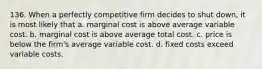 136. When a perfectly competitive firm decides to shut down, it is most likely that a. marginal cost is above average variable cost. b. marginal cost is above average total cost. c. price is below the firm's average variable cost. d. fixed costs exceed variable costs.