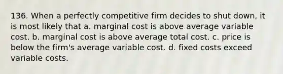 136. When a perfectly competitive firm decides to shut down, it is most likely that a. marginal cost is above average variable cost. b. marginal cost is above average total cost. c. price is below the firm's average variable cost. d. fixed costs exceed variable costs.