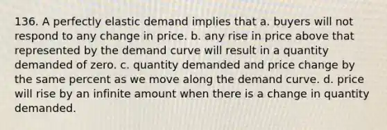 136. A perfectly elastic demand implies that a. buyers will not respond to any change in price. b. any rise in price above that represented by the demand curve will result in a quantity demanded of zero. c. quantity demanded and price change by the same percent as we move along the demand curve. d. price will rise by an infinite amount when there is a change in quantity demanded.