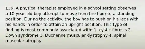 136. A physical therapist employed in a school setting observes a 10-year-old boy attempt to move from the floor to a standing position. During the activity, the boy has to push on his legs with his hands in order to attain an upright position. This type of finding is most commonly associated with: 1. cystic fibrosis 2. Down syndrome 3. Duchenne muscular dystrophy 4. spinal muscular atrophy