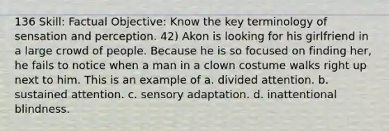 136 Skill: Factual Objective: Know the key terminology of sensation and perception. 42) Akon is looking for his girlfriend in a large crowd of people. Because he is so focused on finding her, he fails to notice when a man in a clown costume walks right up next to him. This is an example of a. divided attention. b. sustained attention. c. sensory adaptation. d. inattentional blindness.