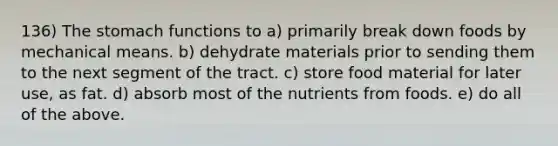 136) The stomach functions to a) primarily break down foods by mechanical means. b) dehydrate materials prior to sending them to the next segment of the tract. c) store food material for later use, as fat. d) absorb most of the nutrients from foods. e) do all of the above.