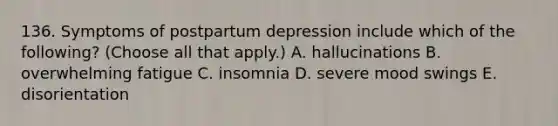 136. Symptoms of postpartum depression include which of the following? (Choose all that apply.) A. hallucinations B. overwhelming fatigue C. insomnia D. severe mood swings E. disorientation