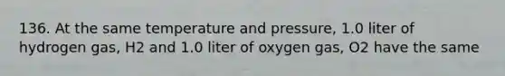 136. At the same temperature and pressure, 1.0 liter of hydrogen gas, H2 and 1.0 liter of oxygen gas, O2 have the same