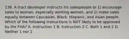 136. A tract developer instructs his salespeople to 1) encourage sales to woman, especially working women, and 2) make sales equally between Caucasian, Black, Hispanic, and Asian people. Which of the following instructions is NOT likely to be approved by the FHA? A. Instruction 1 B. Instruction 2 C. Both 1 and 2 D. Neither 1 nor 2