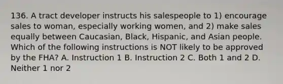 136. A tract developer instructs his salespeople to 1) encourage sales to woman, especially working women, and 2) make sales equally between Caucasian, Black, Hispanic, and Asian people. Which of the following instructions is NOT likely to be approved by the FHA? A. Instruction 1 B. Instruction 2 C. Both 1 and 2 D. Neither 1 nor 2