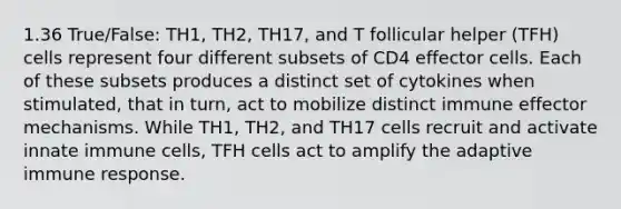 1.36 True/False: TH1, TH2, TH17, and T follicular helper (TFH) cells represent four different subsets of CD4 effector cells. Each of these subsets produces a distinct set of cytokines when stimulated, that in turn, act to mobilize distinct immune effector mechanisms. While TH1, TH2, and TH17 cells recruit and activate innate immune cells, TFH cells act to amplify the adaptive immune response.