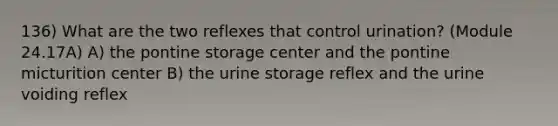 136) What are the two reflexes that control urination? (Module 24.17A) A) the pontine storage center and the pontine micturition center B) the urine storage reflex and the urine voiding reflex