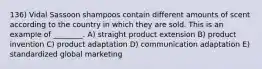 136) Vidal Sassoon shampoos contain different amounts of scent according to the country in which they are sold. This is an example of ________. A) straight product extension B) product invention C) product adaptation D) communication adaptation E) standardized global marketing