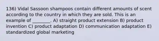 136) Vidal Sassoon shampoos contain different amounts of scent according to the country in which they are sold. This is an example of ________. A) straight product extension B) product invention C) product adaptation D) communication adaptation E) standardized global marketing