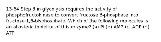 13-64 Step 3 in glycolysis requires the activity of phosphofructokinase to convert fructose 6-phosphate into fructose 1,6-bisphosphate. Which of the following molecules is an allosteric inhibitor of this enzyme? (a) Pi (b) AMP (c) ADP (d) ATP