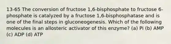 13-65 The conversion of fructose 1,6-bisphosphate to fructose 6-phosphate is catalyzed by a fructose 1,6-bisphosphatase and is one of the final steps in gluconeogenesis. Which of the following molecules is an allosteric activator of this enzyme? (a) Pi (b) AMP (c) ADP (d) ATP