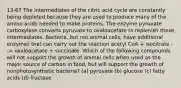 13-67 The intermediates of the citric acid cycle are constantly being depleted because they are used to produce many of the amino acids needed to make proteins. The enzyme pyruvate carboxylase converts pyruvate to oxaloacetate to replenish these intermediates. Bacteria, but not animal cells, have additional enzymes that can carry out the reaction acetyl CoA + isocitrate --> oxaloacetate + succinate. Which of the following compounds will not support the growth of animal cells when used as the major source of carbon in food, but will support the growth of nonphotosynthetic bacteria? (a) pyruvate (b) glucose (c) fatty acids (d) fructose