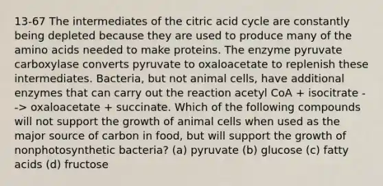 13-67 The intermediates of the citric acid cycle are constantly being depleted because they are used to produce many of the amino acids needed to make proteins. The enzyme pyruvate carboxylase converts pyruvate to oxaloacetate to replenish these intermediates. Bacteria, but not animal cells, have additional enzymes that can carry out the reaction acetyl CoA + isocitrate --> oxaloacetate + succinate. Which of the following compounds will not support the growth of animal cells when used as the major source of carbon in food, but will support the growth of nonphotosynthetic bacteria? (a) pyruvate (b) glucose (c) fatty acids (d) fructose