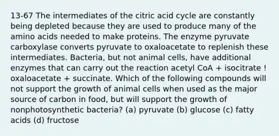 13-67 The intermediates of the citric acid cycle are constantly being depleted because they are used to produce many of the amino acids needed to make proteins. The enzyme pyruvate carboxylase converts pyruvate to oxaloacetate to replenish these intermediates. Bacteria, but not animal cells, have additional enzymes that can carry out the reaction acetyl CoA + isocitrate ! oxaloacetate + succinate. Which of the following compounds will not support the growth of animal cells when used as the major source of carbon in food, but will support the growth of nonphotosynthetic bacteria? (a) pyruvate (b) glucose (c) fatty acids (d) fructose